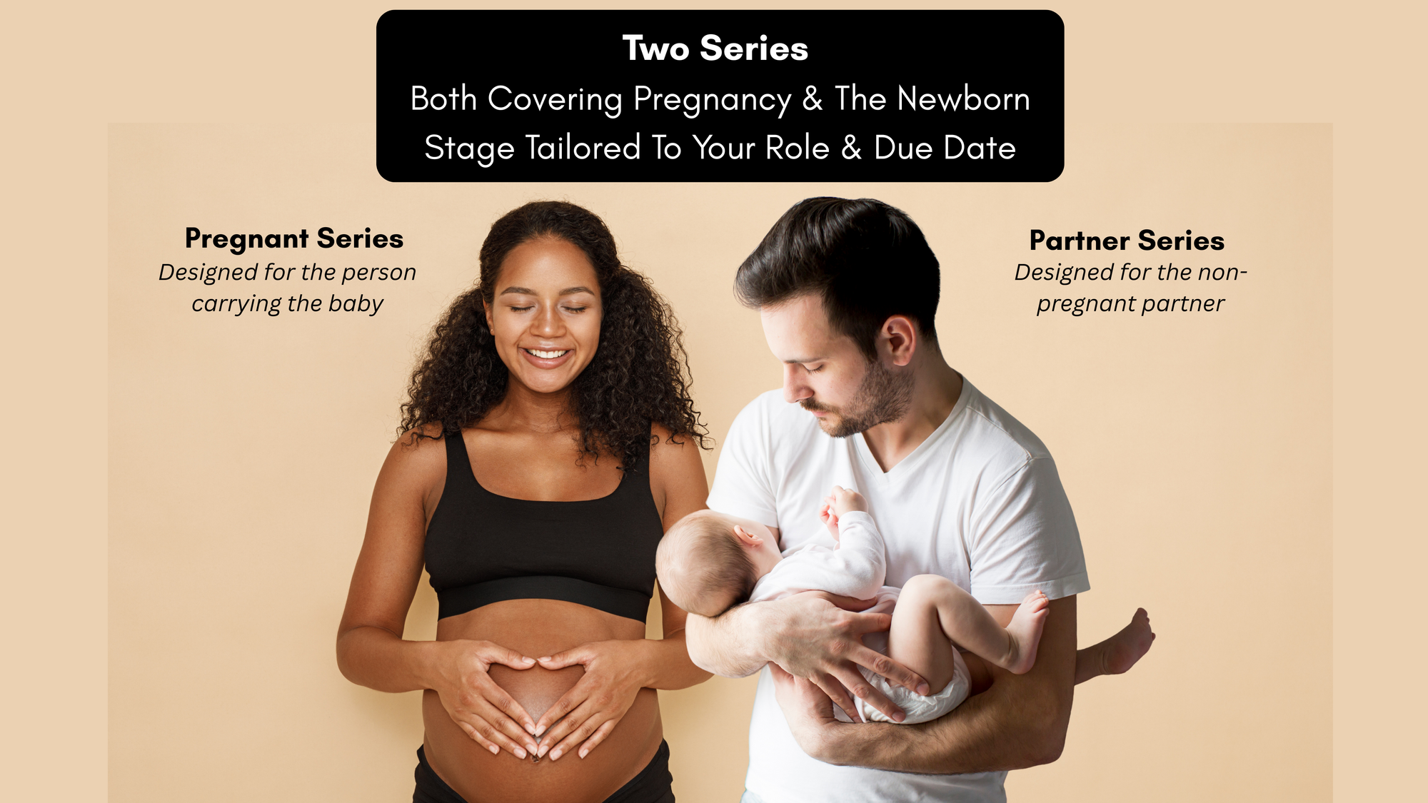 Two Series. Both covering prengancy and the newborn stage tailored to your role and due date. Pregnant series: designed for the person carrying the baby. Parnter Series designed for the non-pregnant partner